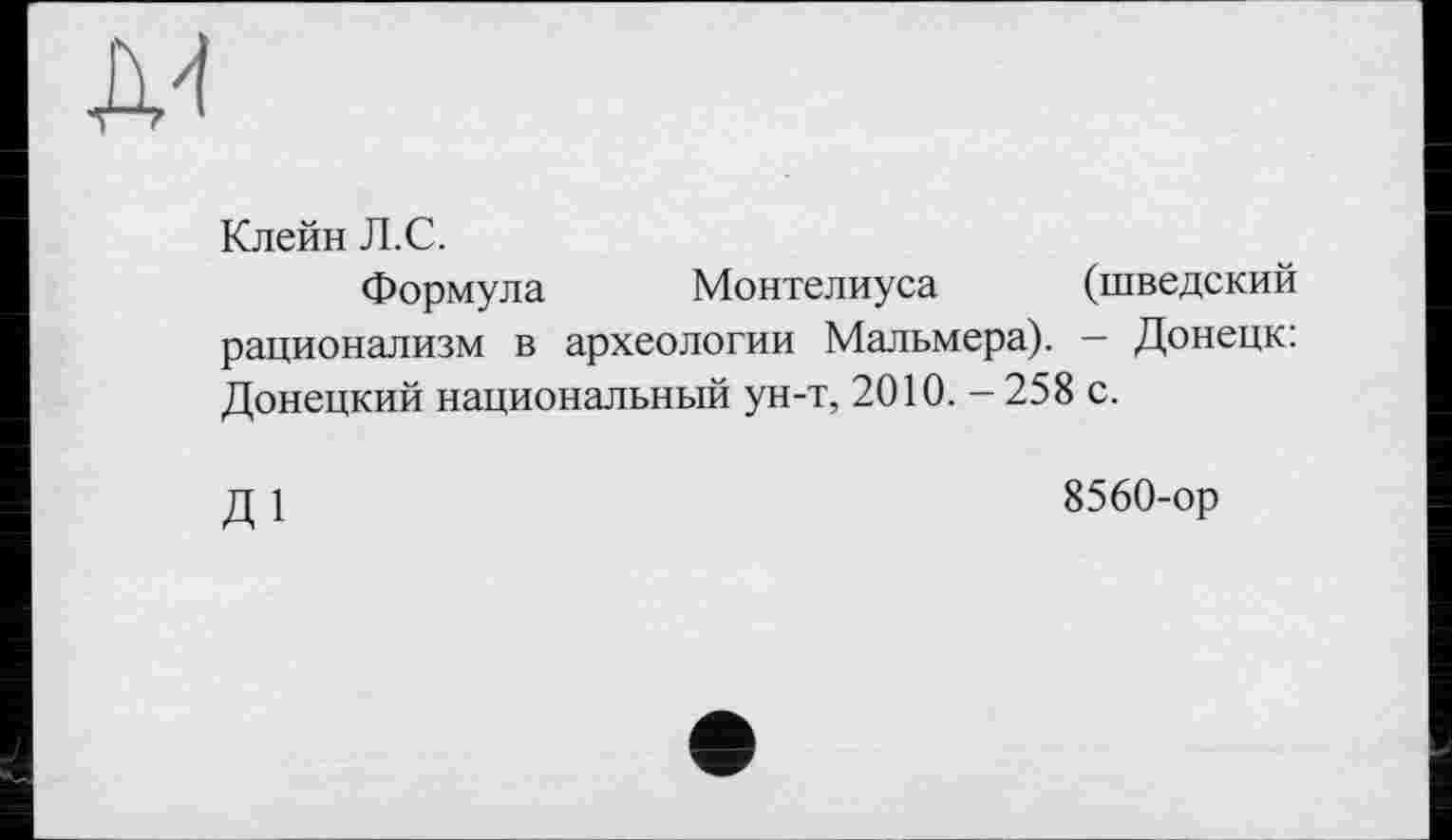 ﻿Д4
Клейн Л.С.
Формула Монтелиуса (шведский рационализм в археологии Мальмера). — Донецк: Донецкий национальный ун-т, 2010.-258 с.
Д1
8560-ор